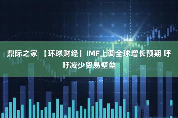 鼎际之家 【环球财经】IMF上调全球增长预期 呼吁减少贸易壁垒