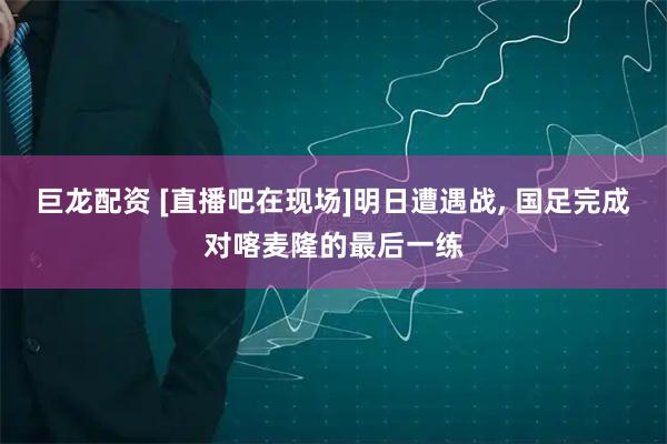 巨龙配资 [直播吧在现场]明日遭遇战, 国足完成对喀麦隆的最后一练