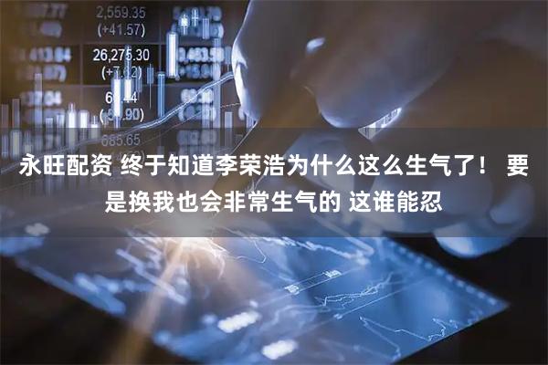 永旺配资 终于知道李荣浩为什么这么生气了！ 要是换我也会非常生气的 这谁能忍