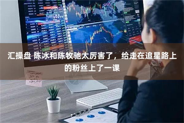 汇操盘 陈冰和陈牧驰太厉害了，给走在追星路上的粉丝上了一课