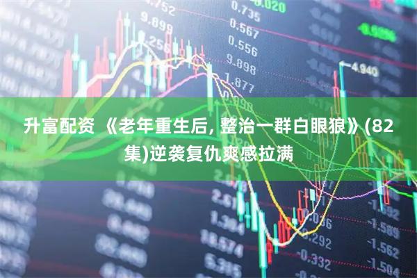 升富配资 《老年重生后, 整治一群白眼狼》(82集)逆袭复仇爽感拉满