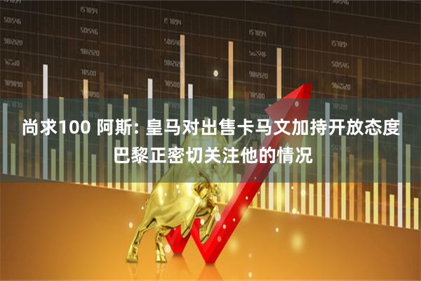 尚求100 阿斯: 皇马对出售卡马文加持开放态度 巴黎正密切关注他的情况