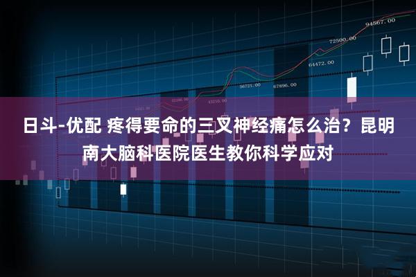 日斗-优配 疼得要命的三叉神经痛怎么治？昆明南大脑科医院医生教你科学应对