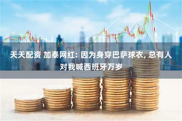 天天配资 加泰网红: 因为身穿巴萨球衣, 总有人对我喊西班牙万岁
