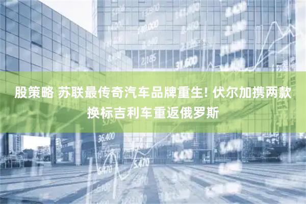 股策略 苏联最传奇汽车品牌重生! 伏尔加携两款换标吉利车重返俄罗斯