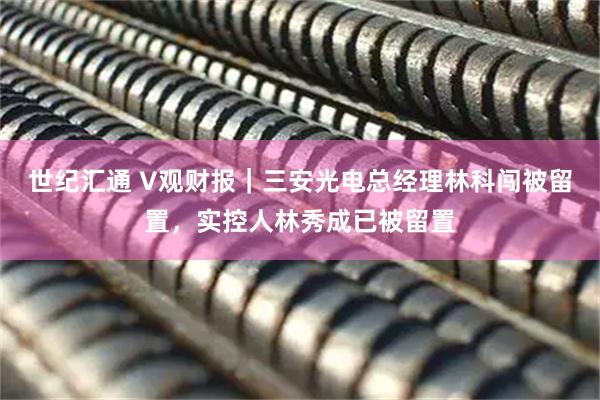 世纪汇通 V观财报｜三安光电总经理林科闯被留置，实控人林秀成已被留置
